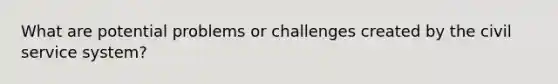 What are potential problems or challenges created by the civil service system?