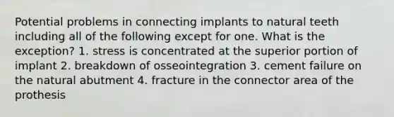 Potential problems in connecting implants to natural teeth including all of the following except for one. What is the exception? 1. stress is concentrated at the superior portion of implant 2. breakdown of osseointegration 3. cement failure on the natural abutment 4. fracture in the connector area of the prothesis