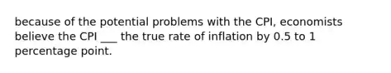 because of the potential problems with the CPI, economists believe the CPI ___ the true rate of inflation by 0.5 to 1 percentage point.