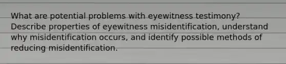 What are potential problems with eyewitness testimony? Describe properties of eyewitness misidentification, understand why misidentification occurs, and identify possible methods of reducing misidentification.