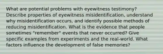 What are potential problems with eyewitness testimony? Describe properties of eyewitness misidentification, understand why misidentification occurs, and identify possible methods of reducing misidentification. What is the evidence that people sometimes "remember" events that never occurred? Give specific examples from experiments and the real-world. What factors influence the development of false memories?