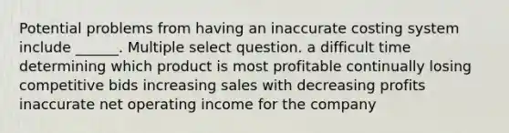 Potential problems from having an inaccurate costing system include ______. Multiple select question. a difficult time determining which product is most profitable continually losing competitive bids increasing sales with decreasing profits inaccurate net operating income for the company