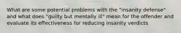 What are some potential problems with the "insanity defense" and what does "guilty but mentally ill" mean for the offender and evaluate its effectiveness for reducing insanity verdicts