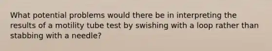 What potential problems would there be in interpreting the results of a motility tube test by swishing with a loop rather than stabbing with a needle?