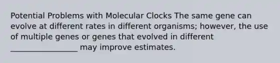 Potential Problems with Molecular Clocks The same gene can evolve at different rates in different organisms; however, the use of multiple genes or genes that evolved in different _________________ may improve estimates.