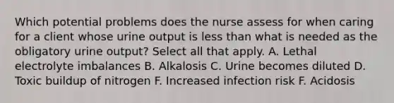 Which potential problems does the nurse assess for when caring for a client whose urine output is less than what is needed as the obligatory urine output? Select all that apply. A. Lethal electrolyte imbalances B. Alkalosis C. Urine becomes diluted D. Toxic buildup of nitrogen F. Increased infection risk F. Acidosis