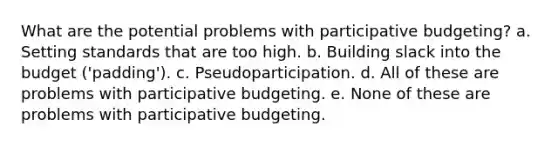 What are the potential problems with participative budgeting? a. Setting standards that are too high. b. Building slack into the budget ('padding'). c. Pseudoparticipation. d. All of these are problems with participative budgeting. e. None of these are problems with participative budgeting.