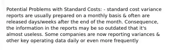 Potential Problems with Standard Costs: - standard cost variance reports are usually prepared on a monthly basis & often are released days/weeks after the end of the month. Consequence, the information in the reports may be so outdated that it's almost useless. Some companies are now reporting variances & other key operating data daily or even more frequently