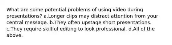 What are some potential problems of using video during presentations? a.Longer clips may distract attention from your central message. b.They often upstage short presentations. c.They require skillful editing to look professional. d.All of the above.