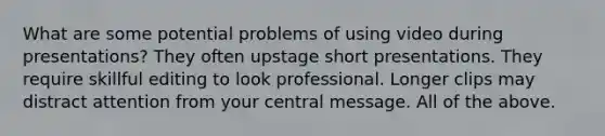 What are some potential problems of using video during presentations? They often upstage short presentations. They require skillful editing to look professional. Longer clips may distract attention from your central message. All of the above.