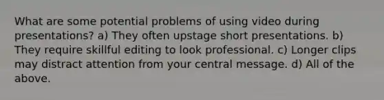 What are some potential problems of using video during presentations? a) They often upstage short presentations. b) They require skillful editing to look professional. c) Longer clips may distract attention from your central message. d) All of the above.