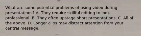 What are some potential problems of using video during presentations? A. They require skillful editing to look professional. B. They often upstage short presentations. C. All of the above. D. Longer clips may distract attention from your central message.