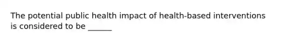 The potential public health impact of health-based interventions is considered to be ______