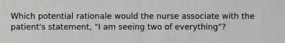 Which potential rationale would the nurse associate with the patient's statement, "I am seeing two of everything"?