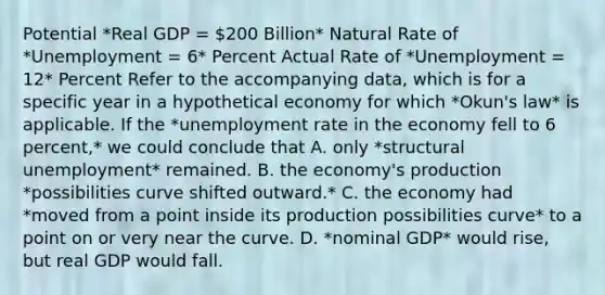 Potential *Real GDP = 200 Billion* Natural Rate of *Unemployment = 6* Percent Actual Rate of *Unemployment = 12* Percent Refer to the accompanying data, which is for a specific year in a hypothetical economy for which *Okun's law* is applicable. If the *unemployment rate in the economy fell to 6 percent,* we could conclude that A. only *structural unemployment* remained. B. the economy's production *possibilities curve shifted outward.* C. the economy had *moved from a point inside its production possibilities curve* to a point on or very near the curve. D. *nominal GDP* would rise, but real GDP would fall.