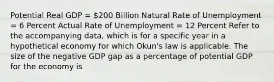 Potential Real GDP = 200 Billion Natural Rate of Unemployment = 6 Percent Actual Rate of Unemployment = 12 Percent Refer to the accompanying data, which is for a specific year in a hypothetical economy for which Okun's law is applicable. The size of the negative GDP gap as a percentage of potential GDP for the economy is