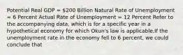 Potential Real GDP = 200 Billion Natural Rate of Unemployment = 6 Percent Actual Rate of Unemployment = 12 Percent Refer to the accompanying data, which is for a specific year in a hypothetical economy for which Okun's law is applicable.If the unemployment rate in the economy fell to 6 percent, we could conclude that