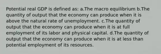 Potential real GDP is defined as: a.The macro equilibrium b.The quantity of output that the economy can produce when it is above the natural rate of unemployment. c.The quantity of output that the economy can produce when it is at full employment of its labor and physical capital. d.The quantity of output that the economy can produce when it is at less than potential employment of its resources.