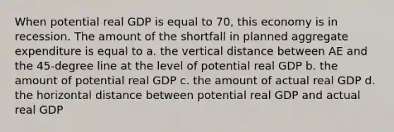 When potential real GDP is equal to 70, this economy is in recession. The amount of the shortfall in planned aggregate expenditure is equal to a. the vertical distance between AE and the 45-degree line at the level of potential real GDP b. the amount of potential real GDP c. the amount of actual real GDP d. the horizontal distance between potential real GDP and actual real GDP