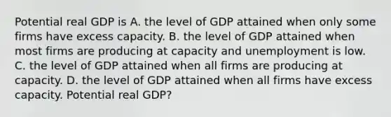 Potential real GDP is A. the level of GDP attained when only some firms have excess capacity. B. the level of GDP attained when most firms are producing at capacity and unemployment is low. C. the level of GDP attained when all firms are producing at capacity. D. the level of GDP attained when all firms have excess capacity. Potential real GDP?