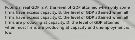 Potential real GDP is A. the level of GDP attained when only some firms have excess capacity. B. the level of GDP attained when all firms have excess capacity. C. the level of GDP attained when all firms are producing at capacity. D. the level of GDP attained when most firms are producing at capacity and unemployment is low.