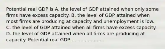 Potential real GDP is A. the level of GDP attained when only some firms have excess capacity. B. the level of GDP attained when most firms are producing at capacity and unemployment is low. C. the level of GDP attained when all firms have excess capacity. D. the level of GDP attained when all firms are producing at capacity. Potential real GDP ......................