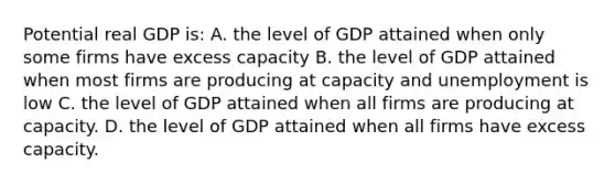 Potential real GDP is: A. the level of GDP attained when only some firms have excess capacity B. the level of GDP attained when most firms are producing at capacity and unemployment is low C. the level of GDP attained when all firms are producing at capacity. D. the level of GDP attained when all firms have excess capacity.