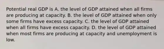 Potential real GDP is A. the level of GDP attained when all firms are producing at capacity. B. the level of GDP attained when only some firms have excess capacity. C. the level of GDP attained when all firms have excess capacity. D. the level of GDP attained when most firms are producing at capacity and unemployment is low.