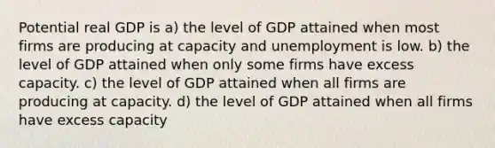 Potential real GDP is a) the level of GDP attained when most firms are producing at capacity and unemployment is low. b) the level of GDP attained when only some firms have excess capacity. c) the level of GDP attained when all firms are producing at capacity. d) the level of GDP attained when all firms have excess capacity