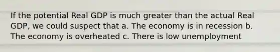 If the potential Real GDP is much greater than the actual Real GDP, we could suspect that a. The economy is in recession b. The economy is overheated c. There is low unemployment