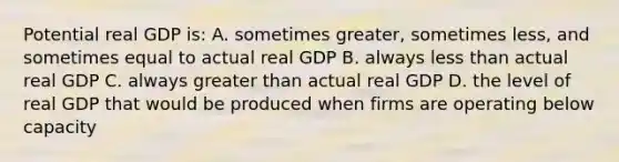 Potential real GDP is: A. sometimes greater, sometimes less, and sometimes equal to actual real GDP B. always less than actual real GDP C. always greater than actual real GDP D. the level of real GDP that would be produced when firms are operating below capacity