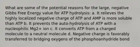 What are some of the potential reasons for the large, negative <a href='https://www.questionai.com/knowledge/kJYzjvNa6b-gibbs-free-energy' class='anchor-knowledge'>gibbs free energy</a> value for ATP hydrolysis: a. It relieves the highly localized negative charge of ATP and AMP is more soluble than ATP b. It prevents the auto-hydrolysis of ATP with a nucleophilic Mg2+ ion c. It converts ATP from a charged molecule to a neutral molecule d. Negative charge is favorably transferred to bridging oxygens of the phosphoanhydride bond