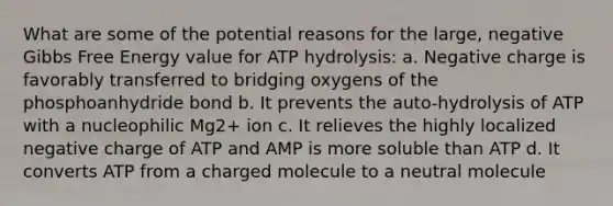 What are some of the potential reasons for the large, negative Gibbs Free Energy value for ATP hydrolysis: a. Negative charge is favorably transferred to bridging oxygens of the phosphoanhydride bond b. It prevents the auto-hydrolysis of ATP with a nucleophilic Mg2+ ion c. It relieves the highly localized negative charge of ATP and AMP is more soluble than ATP d. It converts ATP from a charged molecule to a neutral molecule