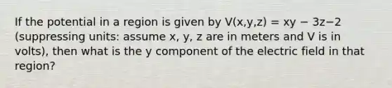 If the potential in a region is given by V(x,y,z) = xy − 3z−2 (suppressing units: assume x, y, z are in meters and V is in volts), then what is the y component of the electric field in that region?