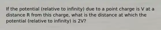 If the potential (relative to infinity) due to a point charge is V at a distance R from this charge, what is the distance at which the potential (relative to infinity) is 2V?