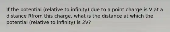 If the potential (relative to infinity) due to a point charge is V at a distance Rfrom this charge, what is the distance at which the potential (relative to infinity) is 2V?