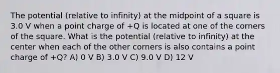 The potential (relative to infinity) at the midpoint of a square is 3.0 V when a point charge of +Q is located at one of the corners of the square. What is the potential (relative to infinity) at the center when each of the other corners is also contains a point charge of +Q? A) 0 V B) 3.0 V C) 9.0 V D) 12 V