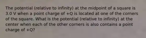 The potential (relative to infinity) at the midpoint of a square is 3.0 V when a point charge of +Q is located at one of the corners of the square. What is the potential (relative to infinity) at the center when each of the other corners is also contains a point charge of +Q?