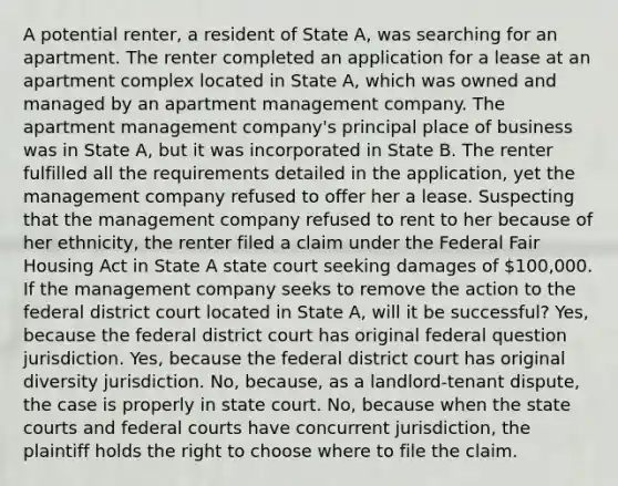 A potential renter, a resident of State A, was searching for an apartment. The renter completed an application for a lease at an apartment complex located in State A, which was owned and managed by an apartment management company. The apartment management company's principal place of business was in State A, but it was incorporated in State B. The renter fulfilled all the requirements detailed in the application, yet the management company refused to offer her a lease. Suspecting that the management company refused to rent to her because of her ethnicity, the renter filed a claim under the Federal Fair Housing Act in State A state court seeking damages of 100,000. If the management company seeks to remove the action to the federal district court located in State A, will it be successful? Yes, because the federal district court has original federal question jurisdiction. Yes, because the federal district court has original diversity jurisdiction. No, because, as a landlord-tenant dispute, the case is properly in state court. No, because when the state courts and federal courts have concurrent jurisdiction, the plaintiff holds the right to choose where to file the claim.