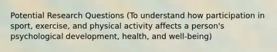 Potential Research Questions (To understand how participation in sport, exercise, and physical activity affects a person's psychological development, health, and well-being)