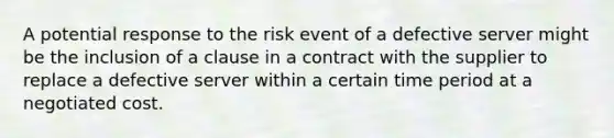 A potential response to the risk event of a defective server might be the inclusion of a clause in a contract with the supplier to replace a defective server within a certain time period at a negotiated cost.