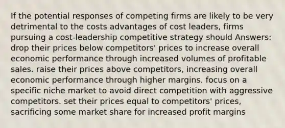 If the potential responses of competing firms are likely to be very detrimental to the costs advantages of cost leaders, firms pursuing a cost-leadership competitive strategy should Answers: drop their prices below competitors' prices to increase overall economic performance through increased volumes of profitable sales. raise their prices above competitors, increasing overall economic performance through higher margins. focus on a specific niche market to avoid direct competition with aggressive competitors. set their prices equal to competitors' prices, sacrificing some market share for increased profit margins