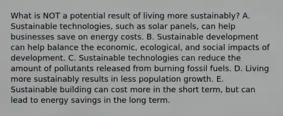 What is NOT a potential result of living more sustainably? A. Sustainable technologies, such as solar panels, can help businesses save on energy costs. B. Sustainable development can help balance the economic, ecological, and social impacts of development. C. Sustainable technologies can reduce the amount of pollutants released from burning fossil fuels. D. Living more sustainably results in less population growth. E. Sustainable building can cost more in the short term, but can lead to energy savings in the long term.