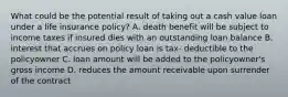 What could be the potential result of taking out a cash value loan under a life insurance policy? A. death benefit will be subject to income taxes if insured dies with an outstanding loan balance B. interest that accrues on policy loan is tax- deductible to the policyowner C. loan amount will be added to the policyowner's gross income D. reduces the amount receivable upon surrender of the contract