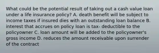 What could be the potential result of taking out a cash value loan under a life insurance policy? A. death benefit will be subject to income taxes if insured dies with an outstanding loan balance B. interest that accrues on policy loan is tax- deductible to the policyowner C. loan amount will be added to the policyowner's gross income D. reduces the amount receivable upon surrender of the contract