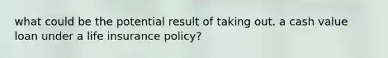 what could be the potential result of taking out. a cash value loan under a life insurance policy?