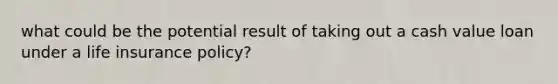 what could be the potential result of taking out a cash value loan under a life insurance policy?
