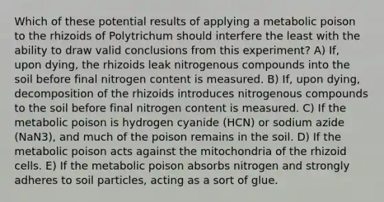 Which of these potential results of applying a metabolic poison to the rhizoids of Polytrichum should interfere the least with the ability to draw valid conclusions from this experiment? A) If, upon dying, the rhizoids leak nitrogenous compounds into the soil before final nitrogen content is measured. B) If, upon dying, decomposition of the rhizoids introduces nitrogenous compounds to the soil before final nitrogen content is measured. C) If the metabolic poison is hydrogen cyanide (HCN) or sodium azide (NaN3), and much of the poison remains in the soil. D) If the metabolic poison acts against the mitochondria of the rhizoid cells. E) If the metabolic poison absorbs nitrogen and strongly adheres to soil particles, acting as a sort of glue.