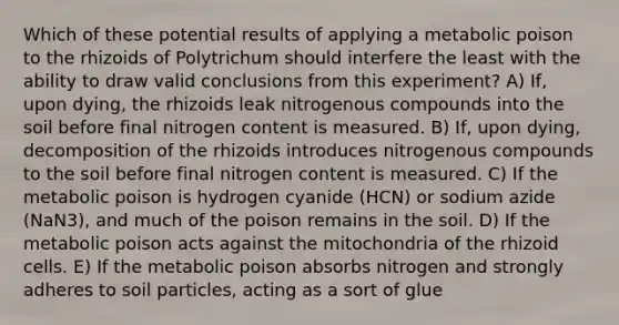 Which of these potential results of applying a metabolic poison to the rhizoids of Polytrichum should interfere the least with the ability to draw valid conclusions from this experiment? A) If, upon dying, the rhizoids leak nitrogenous compounds into the soil before final nitrogen content is measured. B) If, upon dying, decomposition of the rhizoids introduces nitrogenous compounds to the soil before final nitrogen content is measured. C) If the metabolic poison is hydrogen cyanide (HCN) or sodium azide (NaN3), and much of the poison remains in the soil. D) If the metabolic poison acts against the mitochondria of the rhizoid cells. E) If the metabolic poison absorbs nitrogen and strongly adheres to soil particles, acting as a sort of glue