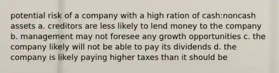 potential risk of a company with a high ration of cash:noncash assets a. creditors are less likely to lend money to the company b. management may not foresee any growth opportunities c. the company likely will not be able to pay its dividends d. the company is likely paying higher taxes than it should be